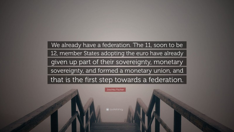 Joschka Fischer Quote: “We already have a federation. The 11, soon to be 12, member States adopting the euro have already given up part of their sovereignty, monetary sovereignty, and formed a monetary union, and that is the first step towards a federation.”