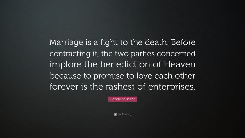 Honoré de Balzac Quote: “Marriage is a fight to the death. Before contracting it, the two parties concerned implore the benediction of Heaven because to promise to love each other forever is the rashest of enterprises.”