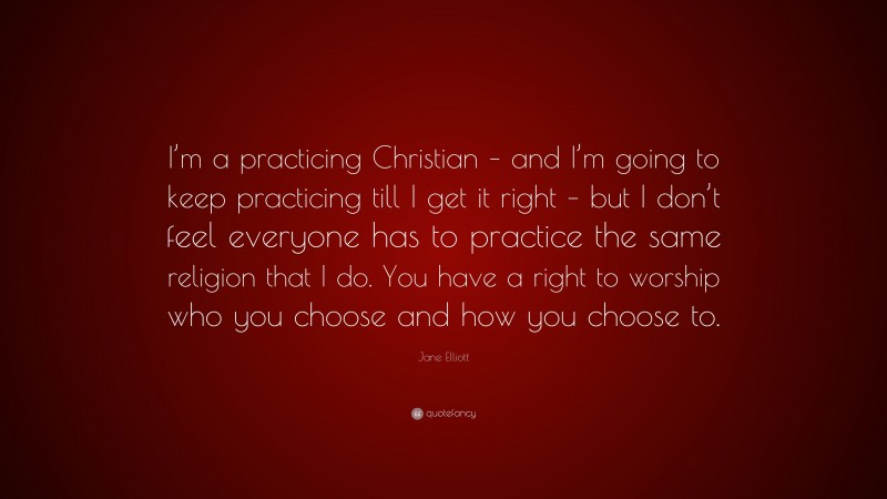 Jane Elliott Quote: “I’m a practicing Christian – and I’m going to keep practicing till I get it right – but I don’t feel everyone has to practice the same religion that I do. You have a right to worship who you choose and how you choose to.”
