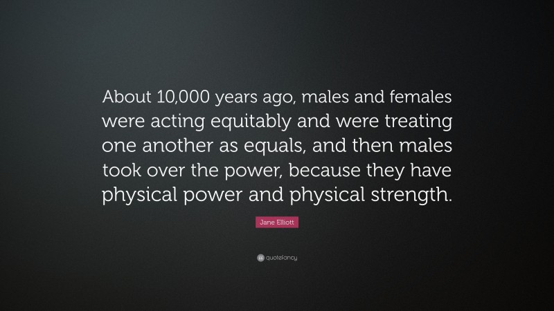 Jane Elliott Quote: “About 10,000 years ago, males and females were acting equitably and were treating one another as equals, and then males took over the power, because they have physical power and physical strength.”