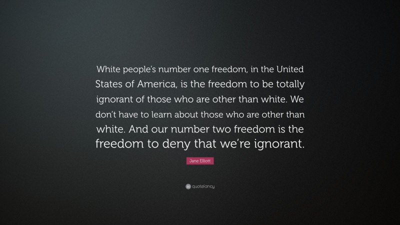 Jane Elliott Quote: “White people’s number one freedom, in the United States of America, is the freedom to be totally ignorant of those who are other than white. We don’t have to learn about those who are other than white. And our number two freedom is the freedom to deny that we’re ignorant.”