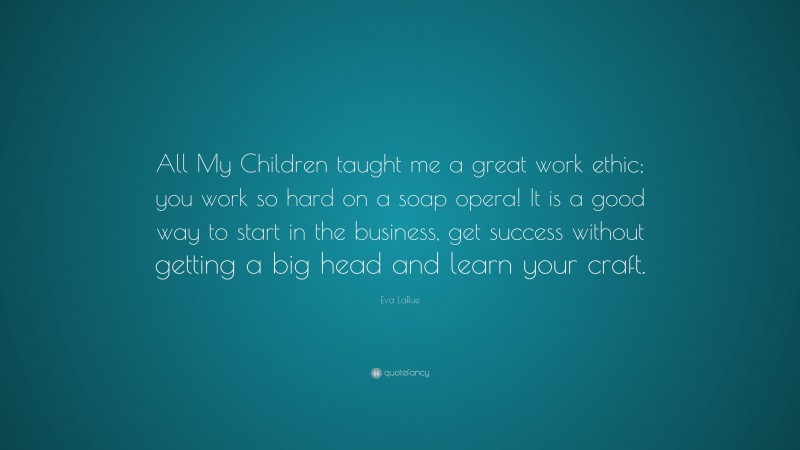 Eva LaRue Quote: “All My Children taught me a great work ethic; you work so hard on a soap opera! It is a good way to start in the business, get success without getting a big head and learn your craft.”