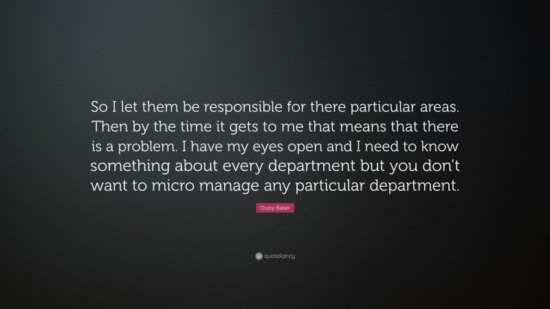 Dusty Baker Quote: “So I let them be responsible for there particular areas. Then by the time it gets to me that means that there is a problem. I have my eyes open and I need to know something about every department but you don’t want to micro manage any particular department.”