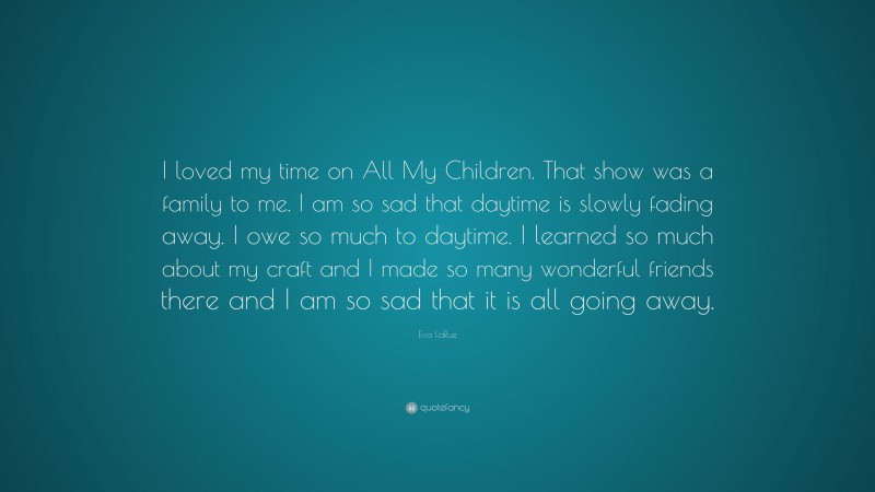 Eva LaRue Quote: “I loved my time on All My Children. That show was a family to me. I am so sad that daytime is slowly fading away. I owe so much to daytime. I learned so much about my craft and I made so many wonderful friends there and I am so sad that it is all going away.”