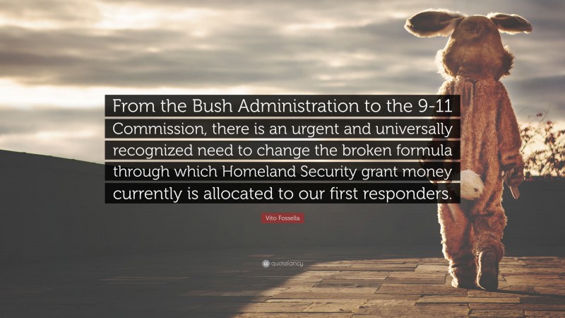 Vito Fossella Quote: “From the Bush Administration to the 9-11 Commission, there is an urgent and universally recognized need to change the broken formula through which Homeland Security grant money currently is allocated to our first responders.”
