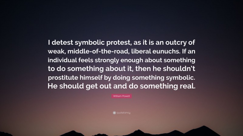 William Powell Quote: “I detest symbolic protest, as it is an outcry of weak, middle-of-the-road, liberal eunuchs. If an individual feels strongly enough about something to do something about it, then he shouldn’t prostitute himself by doing something symbolic. He should get out and do something real.”