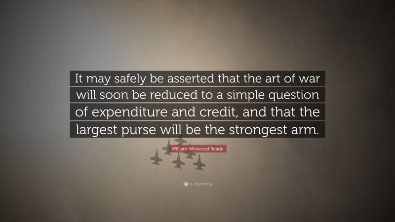 William Winwood Reade Quote: “It may safely be asserted that the art of war will soon be reduced to a simple question of expenditure and credit, and that the largest purse will be the strongest arm.”