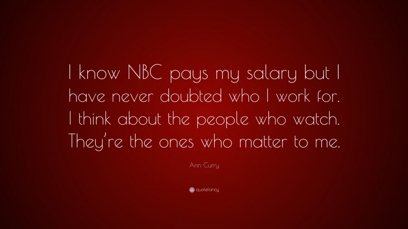 Ann Curry Quote: “I know NBC pays my salary but I have never doubted who I work for. I think about the people who watch. They’re the ones who matter to me.”
