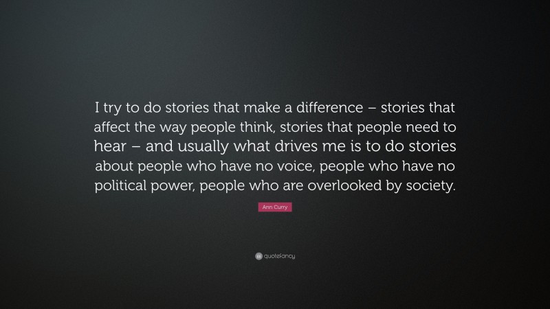 Ann Curry Quote: “I try to do stories that make a difference – stories that affect the way people think, stories that people need to hear – and usually what drives me is to do stories about people who have no voice, people who have no political power, people who are overlooked by society.”