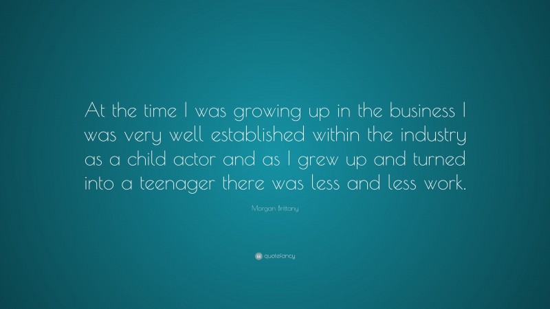Morgan Brittany Quote: “At the time I was growing up in the business I was very well established within the industry as a child actor and as I grew up and turned into a teenager there was less and less work.”