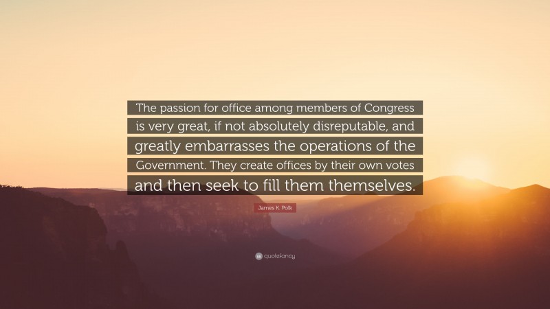 James K. Polk Quote: “The passion for office among members of Congress is very great, if not absolutely disreputable, and greatly embarrasses the operations of the Government. They create offices by their own votes and then seek to fill them themselves.”