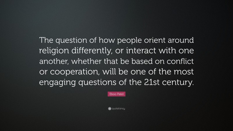 Eboo Patel Quote: “The question of how people orient around religion differently, or interact with one another, whether that be based on conflict or cooperation, will be one of the most engaging questions of the 21st century.”