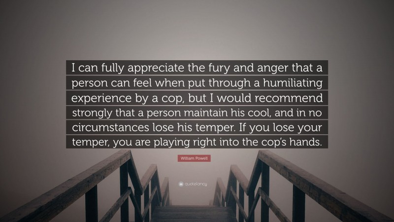 William Powell Quote: “I can fully appreciate the fury and anger that a person can feel when put through a humiliating experience by a cop, but I would recommend strongly that a person maintain his cool, and in no circumstances lose his temper. If you lose your temper, you are playing right into the cop’s hands.”