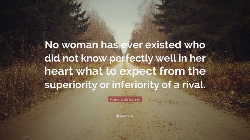 Honoré de Balzac Quote: “No woman has ever existed who did not know perfectly well in her heart what to expect from the superiority or inferiority of a rival.”