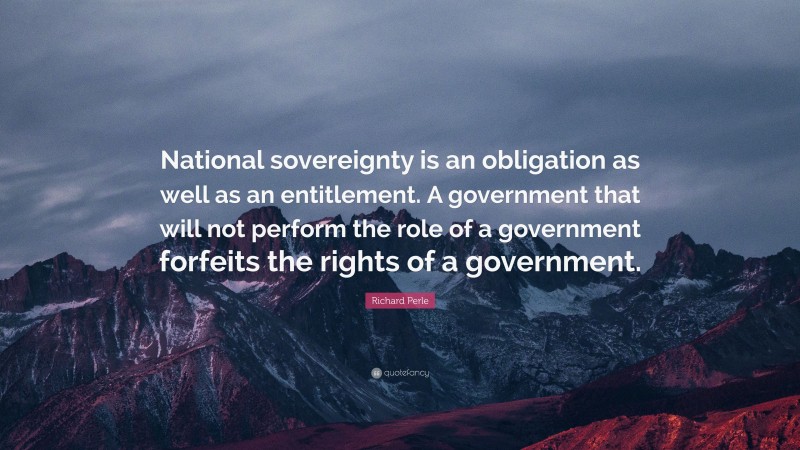 Richard Perle Quote: “National sovereignty is an obligation as well as an entitlement. A government that will not perform the role of a government forfeits the rights of a government.”