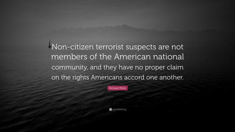 Richard Perle Quote: “Non-citizen terrorist suspects are not members of the American national community, and they have no proper claim on the rights Americans accord one another.”