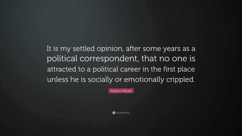 Auberon Waugh Quote: “It is my settled opinion, after some years as a political correspondent, that no one is attracted to a political career in the first place unless he is socially or emotionally crippled.”