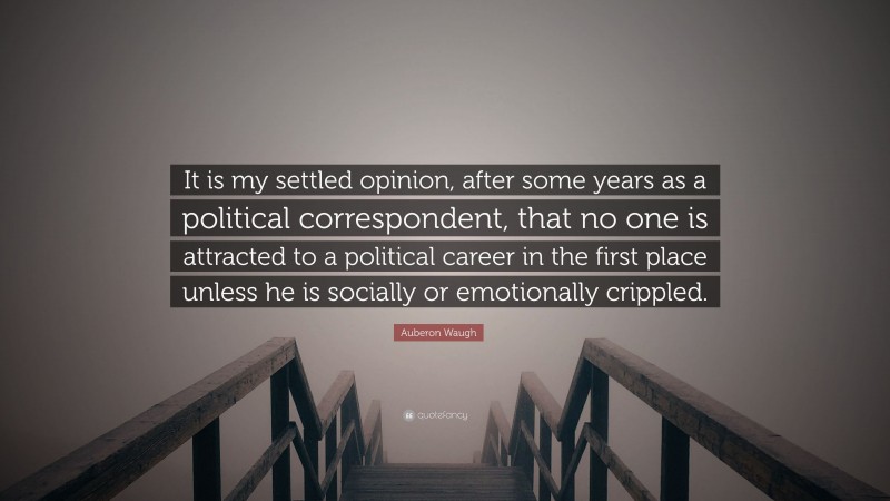 Auberon Waugh Quote: “It is my settled opinion, after some years as a political correspondent, that no one is attracted to a political career in the first place unless he is socially or emotionally crippled.”