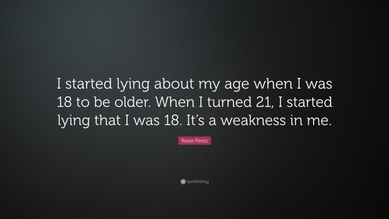 Rosie Perez Quote: “I started lying about my age when I was 18 to be older. When I turned 21, I started lying that I was 18. It’s a weakness in me.”