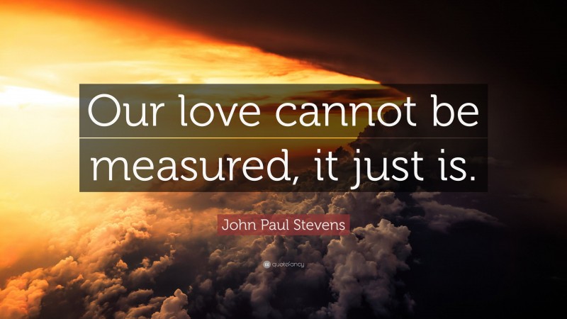 John Paul Stevens Quote: “Our love cannot be measured, it just is.”