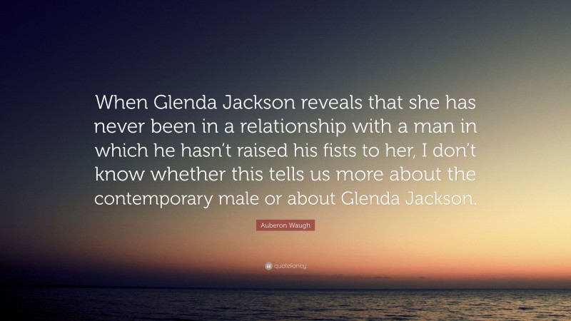 Auberon Waugh Quote: “When Glenda Jackson reveals that she has never been in a relationship with a man in which he hasn’t raised his fists to her, I don’t know whether this tells us more about the contemporary male or about Glenda Jackson.”