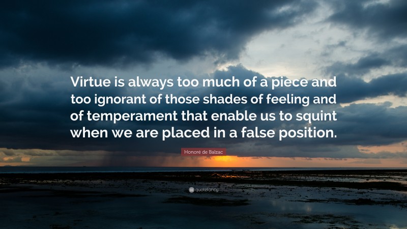Honoré de Balzac Quote: “Virtue is always too much of a piece and too ignorant of those shades of feeling and of temperament that enable us to squint when we are placed in a false position.”