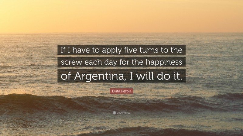 Evita Peron Quote: “If I have to apply five turns to the screw each day for the happiness of Argentina, I will do it.”