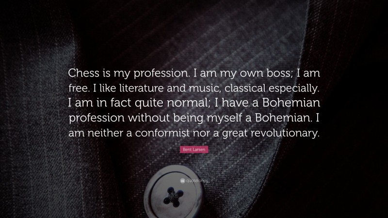 Bent Larsen Quote: “Chess is my profession. I am my own boss; I am free. I like literature and music, classical especially. I am in fact quite normal; I have a Bohemian profession without being myself a Bohemian. I am neither a conformist nor a great revolutionary.”