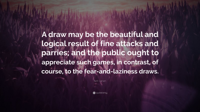 Bent Larsen Quote: “A draw may be the beautiful and logical result of fine attacks and parries; and the public ought to appreciate such games, in contrast, of course, to the fear-and-laziness draws.”