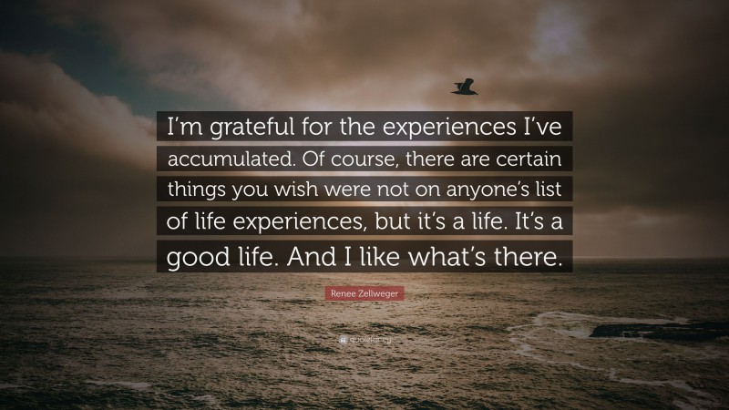 Renee Zellweger Quote: “I’m grateful for the experiences I’ve accumulated. Of course, there are certain things you wish were not on anyone’s list of life experiences, but it’s a life. It’s a good life. And I like what’s there.”