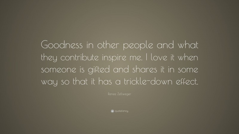 Renee Zellweger Quote: “Goodness in other people and what they contribute inspire me. I love it when someone is gifted and shares it in some way so that it has a trickle-down effect.”