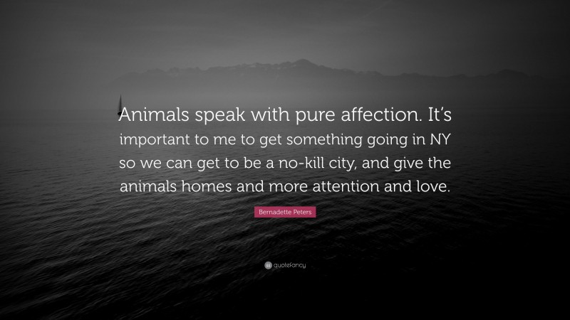 Bernadette Peters Quote: “Animals speak with pure affection. It’s important to me to get something going in NY so we can get to be a no-kill city, and give the animals homes and more attention and love.”