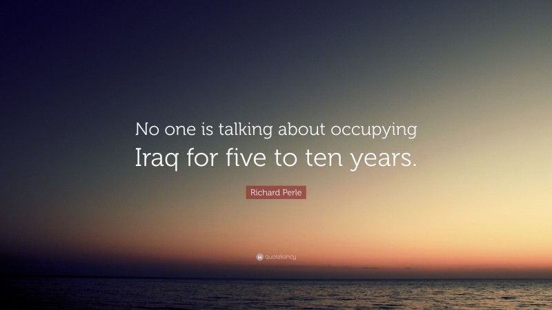 Richard Perle Quote: “No one is talking about occupying Iraq for five to ten years.”
