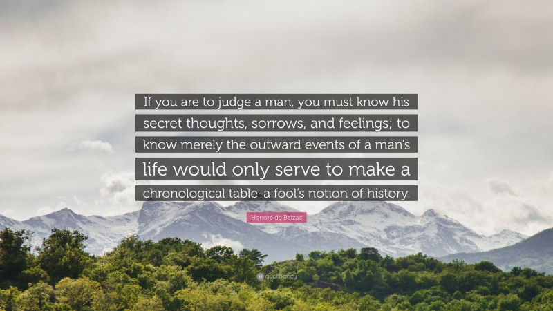 Honoré de Balzac Quote: “If you are to judge a man, you must know his secret thoughts, sorrows, and feelings; to know merely the outward events of a man’s life would only serve to make a chronological table-a fool’s notion of history.”