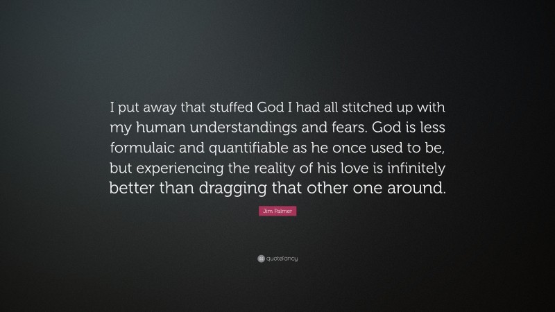 Jim Palmer Quote: “I put away that stuffed God I had all stitched up with my human understandings and fears. God is less formulaic and quantifiable as he once used to be, but experiencing the reality of his love is infinitely better than dragging that other one around.”