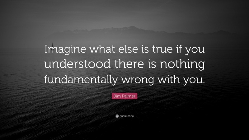 Jim Palmer Quote: “Imagine what else is true if you understood there is nothing fundamentally wrong with you.”