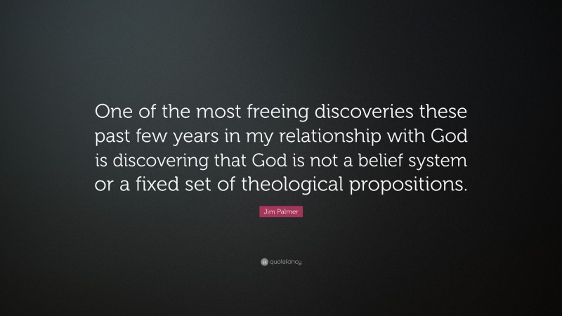 Jim Palmer Quote: “One of the most freeing discoveries these past few years in my relationship with God is discovering that God is not a belief system or a fixed set of theological propositions.”