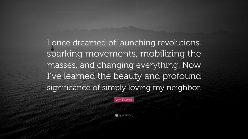 Jim Palmer Quote: “I once dreamed of launching revolutions, sparking movements, mobilizing the masses, and changing everything. Now I’ve learned the beauty and profound significance of simply loving my neighbor.”
