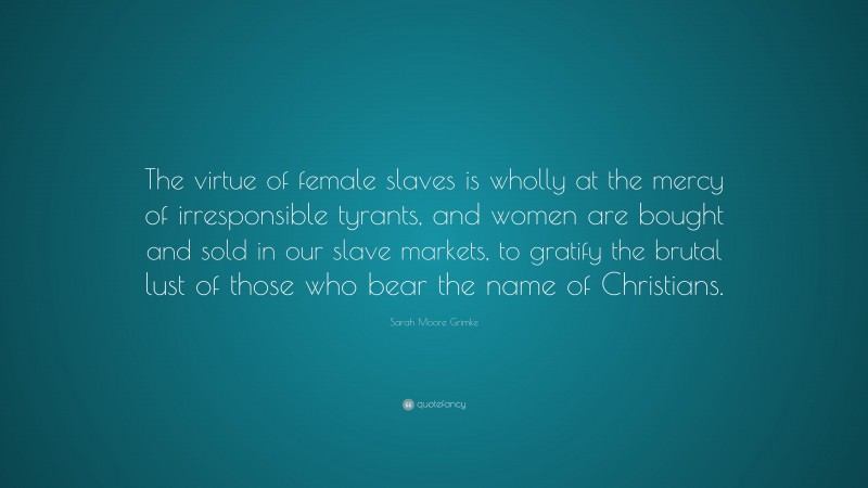 Sarah Moore Grimke Quote: “The virtue of female slaves is wholly at the mercy of irresponsible tyrants, and women are bought and sold in our slave markets, to gratify the brutal lust of those who bear the name of Christians.”