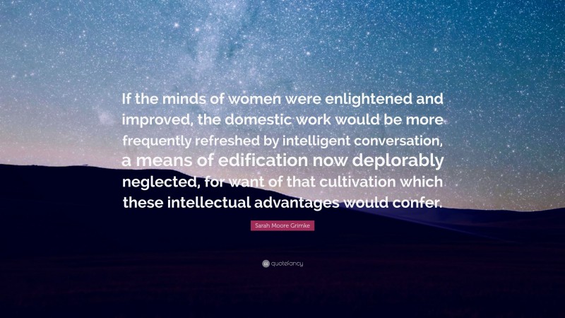 Sarah Moore Grimke Quote: “If the minds of women were enlightened and improved, the domestic work would be more frequently refreshed by intelligent conversation, a means of edification now deplorably neglected, for want of that cultivation which these intellectual advantages would confer.”