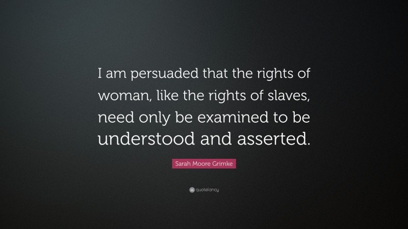 Sarah Moore Grimke Quote: “I am persuaded that the rights of woman, like the rights of slaves, need only be examined to be understood and asserted.”