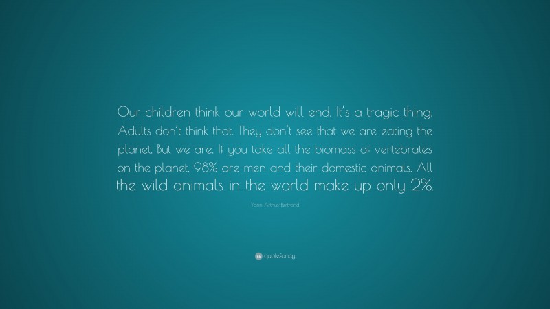 Yann Arthus-Bertrand Quote: “Our children think our world will end. It’s a tragic thing. Adults don’t think that. They don’t see that we are eating the planet. But we are. If you take all the biomass of vertebrates on the planet, 98% are men and their domestic animals. All the wild animals in the world make up only 2%.”