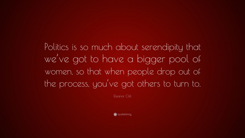 Eleanor Clift Quote: “Politics is so much about serendipity that we’ve got to have a bigger pool of women, so that when people drop out of the process, you’ve got others to turn to.”