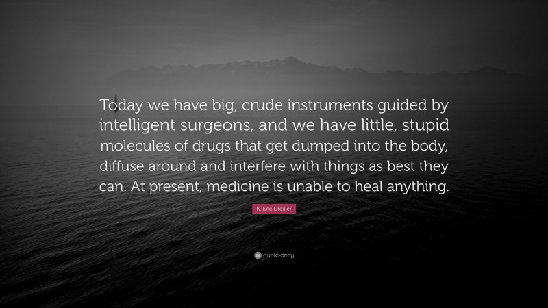 K. Eric Drexler Quote: “Today we have big, crude instruments guided by intelligent surgeons, and we have little, stupid molecules of drugs that get dumped into the body, diffuse around and interfere with things as best they can. At present, medicine is unable to heal anything.”