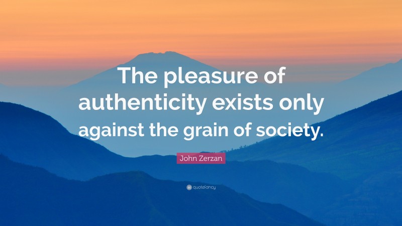 John Zerzan Quote: “The pleasure of authenticity exists only against the grain of society.”