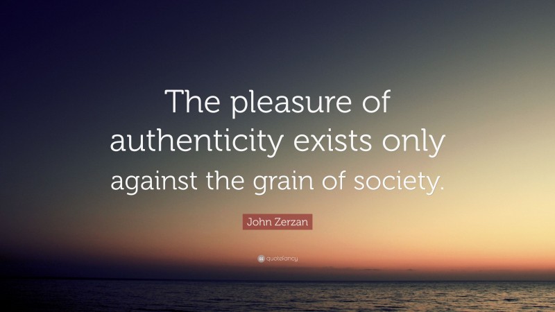 John Zerzan Quote: “The pleasure of authenticity exists only against the grain of society.”
