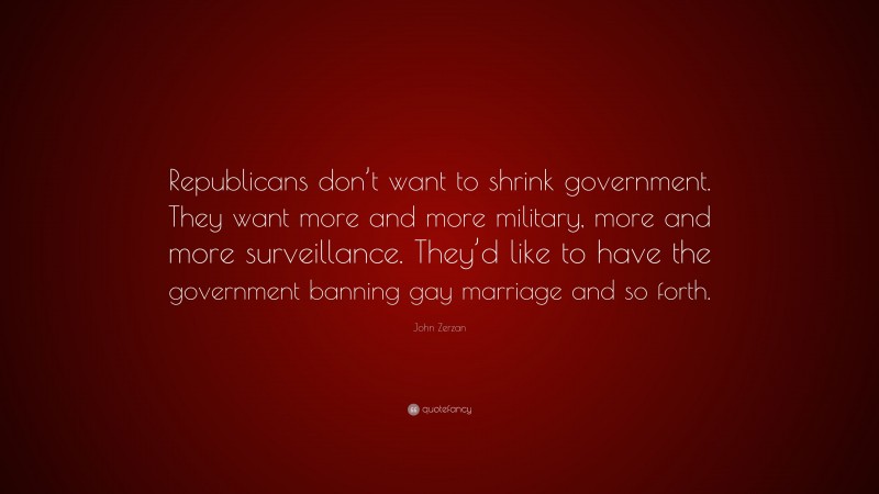 John Zerzan Quote: “Republicans don’t want to shrink government. They want more and more military, more and more surveillance. They’d like to have the government banning gay marriage and so forth.”