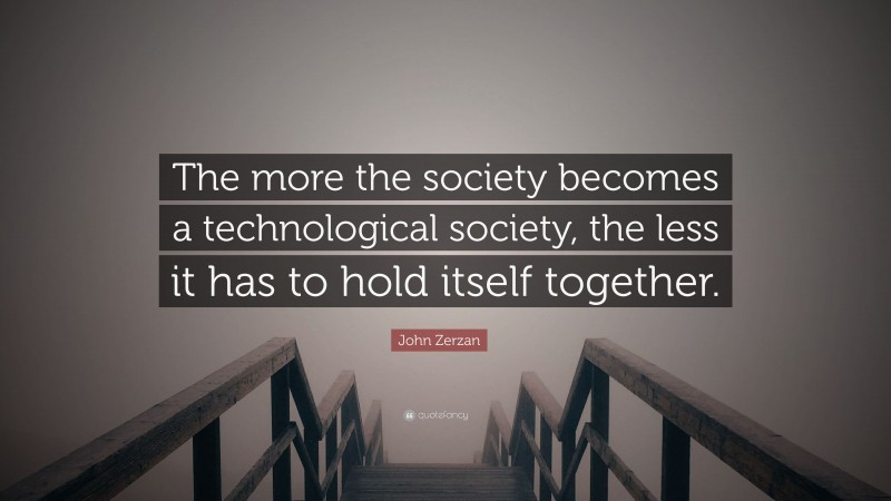 John Zerzan Quote: “The more the society becomes a technological society, the less it has to hold itself together.”