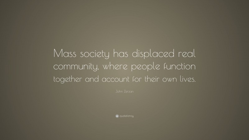 John Zerzan Quote: “Mass society has displaced real community, where people function together and account for their own lives.”