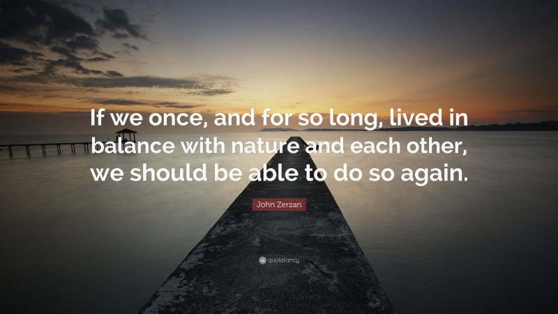 John Zerzan Quote: “If we once, and for so long, lived in balance with nature and each other, we should be able to do so again.”